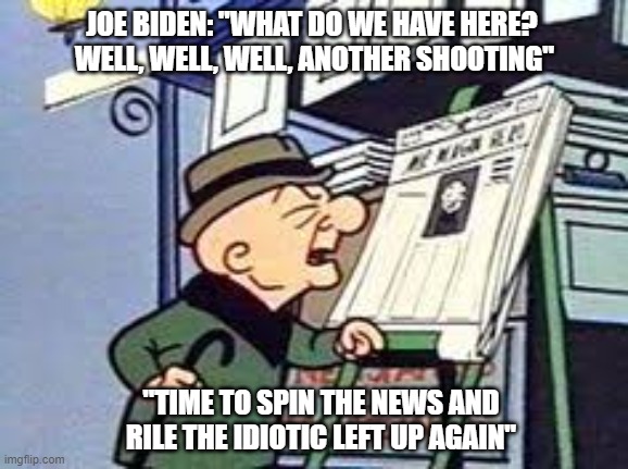 Once again, Biden never disappoints | JOE BIDEN: "WHAT DO WE HAVE HERE? 
WELL, WELL, WELL, ANOTHER SHOOTING"; "TIME TO SPIN THE NEWS AND RILE THE IDIOTIC LEFT UP AGAIN" | image tagged in magoo,biden,liberals,democrats,woke,gun control | made w/ Imgflip meme maker