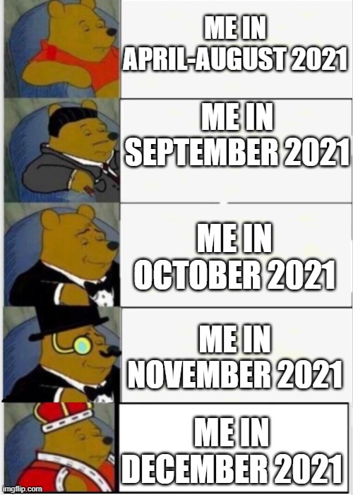 My life in 2021 be like | ME IN APRIL-AUGUST 2021; ME IN SEPTEMBER 2021; ME IN OCTOBER 2021; ME IN NOVEMBER 2021; ME IN DECEMBER 2021 | image tagged in whinnie the pooh fancy 5,2021,life | made w/ Imgflip meme maker