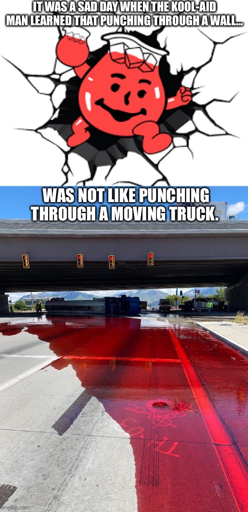 R.I.P Kool-Aid man | IT WAS A SAD DAY WHEN THE KOOL-AID MAN LEARNED THAT PUNCHING THROUGH A WALL…; WAS NOT LIKE PUNCHING THROUGH A MOVING TRUCK. | image tagged in funny,truckspill,kool aid man | made w/ Imgflip meme maker