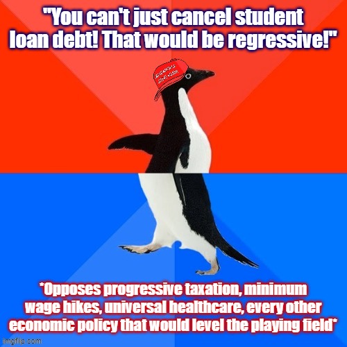 There is a whole lot of Conservative & Centrist Concern going around now about student debt relief. It's all deeply hypocritical | "You can't just cancel student loan debt! That would be regressive!"; *Opposes progressive taxation, minimum wage hikes, universal healthcare, every other economic policy that would level the playing field* | image tagged in socially awesome awkward penguin maga hat,student debt,student loans,equality,conservative hypocrisy,conservative logic | made w/ Imgflip meme maker