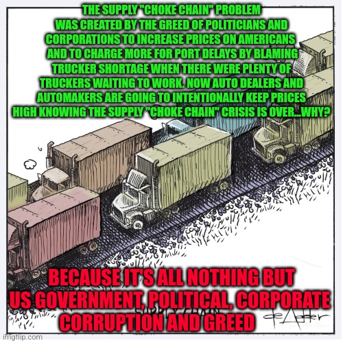 Supply Chain | THE SUPPLY "CHOKE CHAIN" PROBLEM WAS CREATED BY THE GREED OF POLITICIANS AND CORPORATIONS TO INCREASE PRICES ON AMERICANS 
 AND TO CHARGE MORE FOR PORT DELAYS BY BLAMING TRUCKER SHORTAGE WHEN THERE WERE PLENTY OF TRUCKERS WAITING TO WORK. NOW AUTO DEALERS AND AUTOMAKERS ARE GOING TO INTENTIONALLY KEEP PRICES HIGH KNOWING THE SUPPLY "CHOKE CHAIN" CRISIS IS OVER...WHY? BECAUSE IT'S ALL NOTHING BUT US GOVERNMENT, POLITICAL, CORPORATE 
 CORRUPTION AND GREED | image tagged in supply chain | made w/ Imgflip meme maker