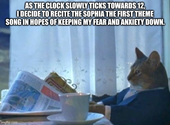 I Should Buy A Boat Cat | AS THE CLOCK SLOWLY TICKS TOWARDS 12, I DECIDE TO RECITE THE SOPHIA THE FIRST THEME SONG IN HOPES OF KEEPING MY FEAR AND ANXIETY DOWN. | image tagged in memes,i should buy a boat cat | made w/ Imgflip meme maker