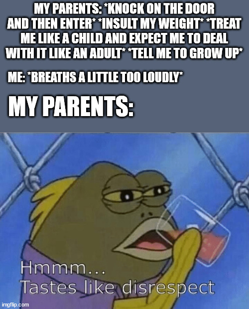 please tell me i'm not the only one | MY PARENTS: *KNOCK ON THE DOOR AND THEN ENTER* *INSULT MY WEIGHT* *TREAT ME LIKE A CHILD AND EXPECT ME TO DEAL WITH IT LIKE AN ADULT* *TELL ME TO GROW UP*; ME: *BREATHS A LITTLE TOO LOUDLY*; MY PARENTS: | image tagged in blank tastes like disrespect | made w/ Imgflip meme maker