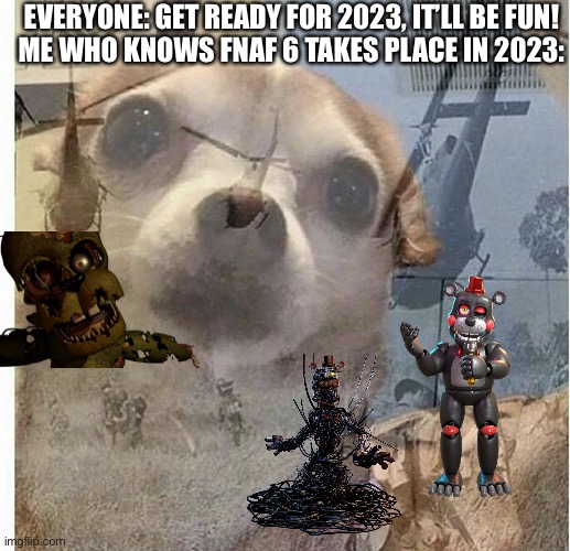 PTSD Chihuahua | EVERYONE: GET READY FOR 2023, IT’LL BE FUN!
ME WHO KNOWS FNAF 6 TAKES PLACE IN 2023: | image tagged in ptsd chihuahua | made w/ Imgflip meme maker