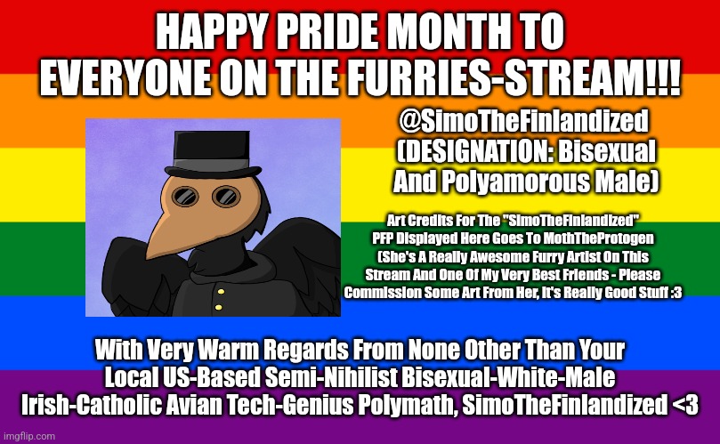 *Inhales* HAPPY PRIDE MONTH, MY FELLOW FURRIES!!! (From @SimoTheFinlandized) | HAPPY PRIDE MONTH TO EVERYONE ON THE FURRIES-STREAM!!! @SimoTheFinlandized 
(DESIGNATION: Bisexual And Polyamorous Male); Art Credits For The "SimoTheFinlandized" PFP Displayed Here Goes To MothTheProtogen (She's A Really Awesome Furry Artist On This Stream And One Of My Very Best Friends - Please Commission Some Art From Her, It's Really Good Stuff :3; With Very Warm Regards From None Other Than Your Local US-Based Semi-Nihilist Bisexual-White-Male Irish-Catholic Avian Tech-Genius Polymath, SimoTheFinlandized <3 | image tagged in simothefinlandized,furry,oc,bisexual and polyamorous,happy pride month | made w/ Imgflip meme maker