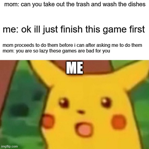 Surprised Pikachu | mom: can you take out the trash and wash the dishes; me: ok ill just finish this game first; mom proceeds to do them before i can after asking me to do them
mom: you are so lazy these games are bad for you; ME | image tagged in memes,surprised pikachu | made w/ Imgflip meme maker