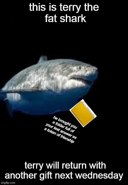 terry has returned | this is terry the
 fat shark; he brought you a folder full of your test answer as a token of frienship; terry will return with another gift next wednesday | image tagged in terry the fat shark template | made w/ Imgflip meme maker