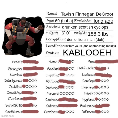 Found this template randomly and decided to use it. Enjoy! | Tavish Finnegan DeGroot; 69 (haha); long ago; drunken scottish cyclops; 6' 0"; 188.3 lbs; demolitions man (duh); 2km from yours (and approaching rapidly); KABLOOEH | image tagged in profile card,demoman tf2,kaboom | made w/ Imgflip meme maker