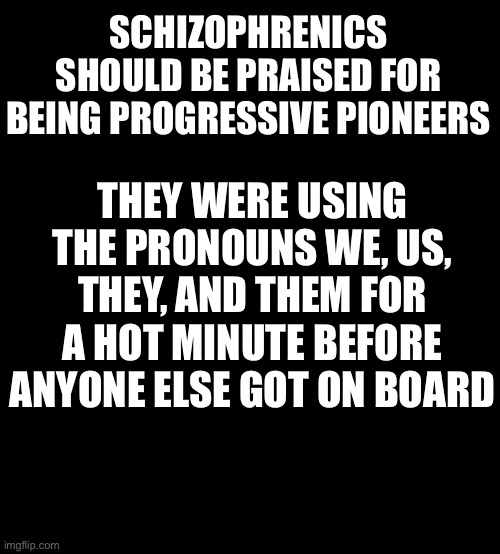 Thought of the day |  SCHIZOPHRENICS SHOULD BE PRAISED FOR BEING PROGRESSIVE PIONEERS; THEY WERE USING THE PRONOUNS WE, US, THEY, AND THEM FOR A HOT MINUTE BEFORE ANYONE ELSE GOT ON BOARD | image tagged in blank black,funny,progressive | made w/ Imgflip meme maker