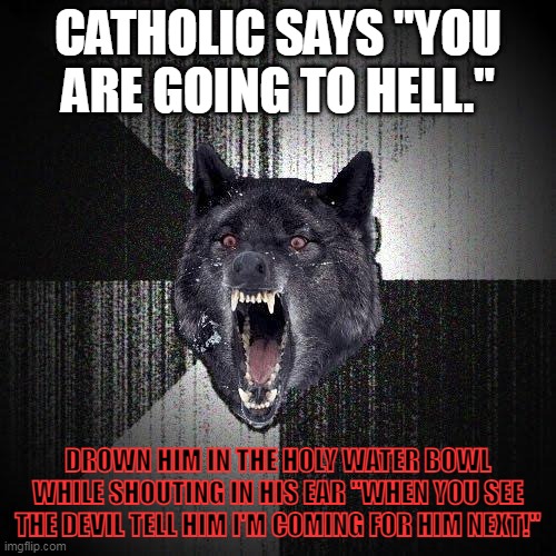 Insanity wolf giving a tip on how to put a harsh catholic in their place. |  CATHOLIC SAYS "YOU ARE GOING TO HELL."; DROWN HIM IN THE HOLY WATER BOWL WHILE SHOUTING IN HIS EAR "WHEN YOU SEE THE DEVIL TELL HIM I'M COMING FOR HIM NEXT!" | image tagged in memes,insanity wolf | made w/ Imgflip meme maker