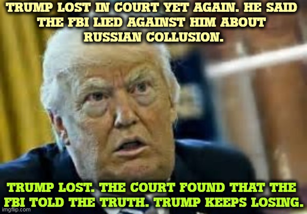 More evidence Trump did collude with the Russians. He's a loser. | TRUMP LOST IN COURT YET AGAIN. HE SAID 
THE FBI LIED AGAINST HIM ABOUT 
RUSSIAN COLLUSION. TRUMP LOST. THE COURT FOUND THAT THE 
FBI TOLD THE TRUTH. TRUMP KEEPS LOSING. | image tagged in trump dilated taken aback aghast surprised,trump,russian,agent,loser | made w/ Imgflip meme maker