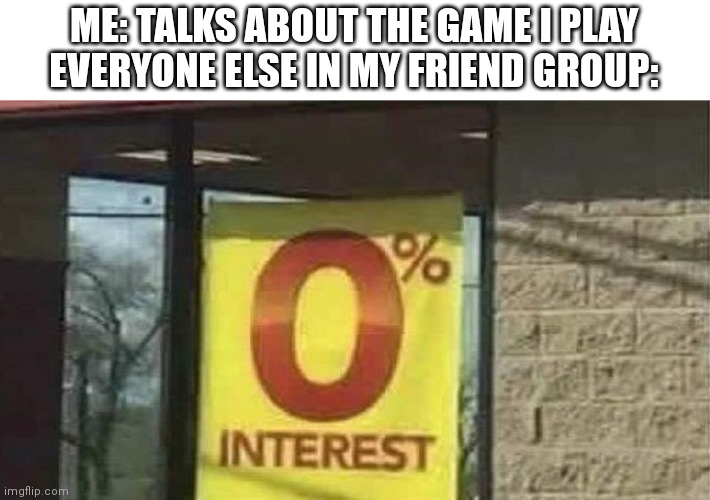 0 interest | ME: TALKS ABOUT THE GAME I PLAY
EVERYONE ELSE IN MY FRIEND GROUP: | image tagged in 0 interest | made w/ Imgflip meme maker