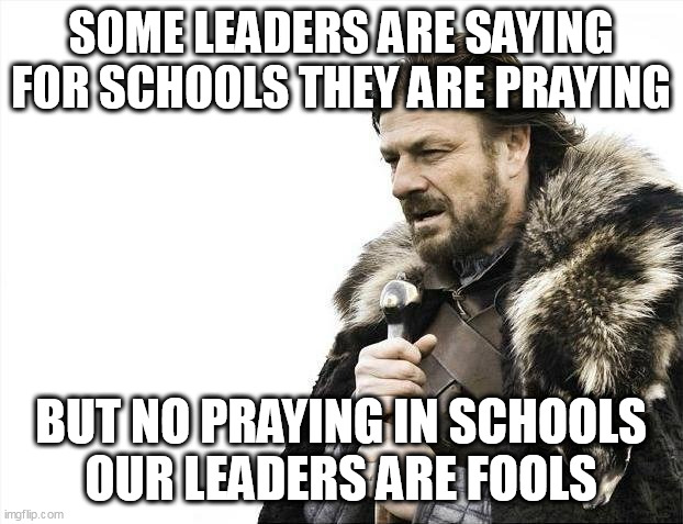 Some Leaders are fools. | SOME LEADERS ARE SAYING
FOR SCHOOLS THEY ARE PRAYING; BUT NO PRAYING IN SCHOOLS
OUR LEADERS ARE FOOLS | image tagged in memes,brace yourselves x is coming,prayer | made w/ Imgflip meme maker