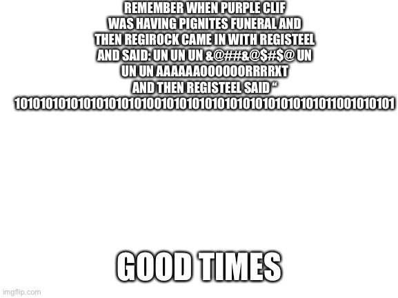 If you have watched If I Laugh, a Pokémon Dies #4, you will understand. | REMEMBER WHEN PURPLE CLIF WAS HAVING PIGNITES FUNERAL AND THEN REGIROCK CAME IN WITH REGISTEEL AND SAID: UN UN UN &@##&@$#$@ UN UN UN AAAAAAOOOOOORRRRXT
AND THEN REGISTEEL SAID “ 101010101010101010101001010101010101010101010101011001010101; GOOD TIMES | made w/ Imgflip meme maker