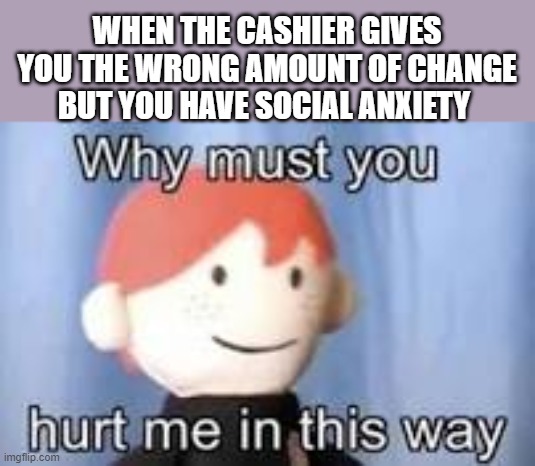 It's true | WHEN THE CASHIER GIVES YOU THE WRONG AMOUNT OF CHANGE
BUT YOU HAVE SOCIAL ANXIETY | image tagged in why must you hurt me in this way | made w/ Imgflip meme maker