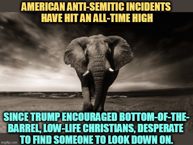 When they go after Jews, you know they're insecure about themselves. | AMERICAN ANTI-SEMITIC INCIDENTS 
HAVE HIT AN ALL-TIME HIGH; SINCE TRUMP ENCOURAGED BOTTOM-OF-THE-
BARREL, LOW-LIFE CHRISTIANS, DESPERATE 
TO FIND SOMEONE TO LOOK DOWN ON. | image tagged in gop republican elephant idiot bullying menacing threatening,anti-semitism,white,racist,neo-nazis,white supremacists | made w/ Imgflip meme maker