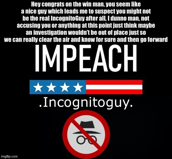 heard some ppl have questions but congrats for now! | Hey congrats on the win man, you seem like a nice guy which leads me to suspect you might not be the real IncognitoGuy after all, I dunno man, not accusing you or anything at this point just think maybe an investigation wouldn’t be out of place just so we can really clear the air and know for sure and then go forward | image tagged in things,that,make,you,go,impeach ig | made w/ Imgflip meme maker