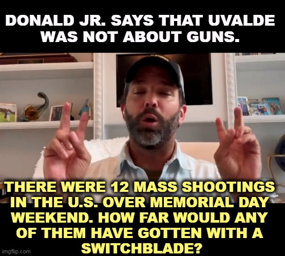 Pathetic druggie, like his father. | DONALD JR. SAYS THAT UVALDE 
WAS NOT ABOUT GUNS. THERE WERE 12 MASS SHOOTINGS 
IN THE U.S. OVER MEMORIAL DAY 
WEEKEND. HOW FAR WOULD ANY 
OF THEM HAVE GOTTEN WITH A 
SWITCHBLADE? | image tagged in donald trump jr,pathetic,drug addiction,father,family,weakness | made w/ Imgflip meme maker
