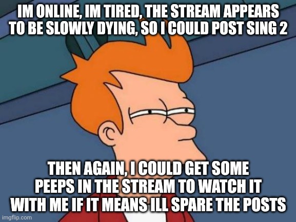 Futurama Fry | IM ONLINE, IM TIRED, THE STREAM APPEARS TO BE SLOWLY DYING, SO I COULD POST SING 2; THEN AGAIN, I COULD GET SOME PEEPS IN THE STREAM TO WATCH IT WITH ME IF IT MEANS ILL SPARE THE POSTS | image tagged in memes,futurama fry | made w/ Imgflip meme maker