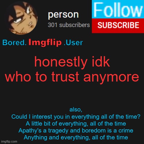 biu temp | honestly idk who to trust anymore; also,
Could I interest you in everything all of the time?
A little bit of everything, all of the time
Apathy's a tragedy and boredom is a crime
Anything and everything, all of the time | image tagged in biu temp | made w/ Imgflip meme maker