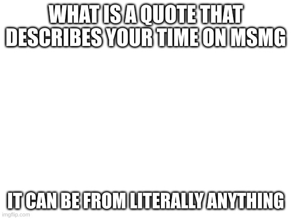 Blank White Template | WHAT IS A QUOTE THAT DESCRIBES YOUR TIME ON MSMG; IT CAN BE FROM LITERALLY ANYTHING | image tagged in blank white template | made w/ Imgflip meme maker