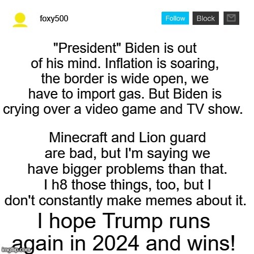 The first meme here | "President" Biden is out of his mind. Inflation is soaring, the border is wide open, we have to import gas. But Biden is crying over a video game and TV show. Minecraft and Lion guard are bad, but I'm saying we have bigger problems than that. I h8 those things, too, but I don't constantly make memes about it. I hope Trump runs again in 2024 and wins! | image tagged in foxy500 announcement temp,memes,the lion guard,minecraft,president_joe_biden | made w/ Imgflip meme maker