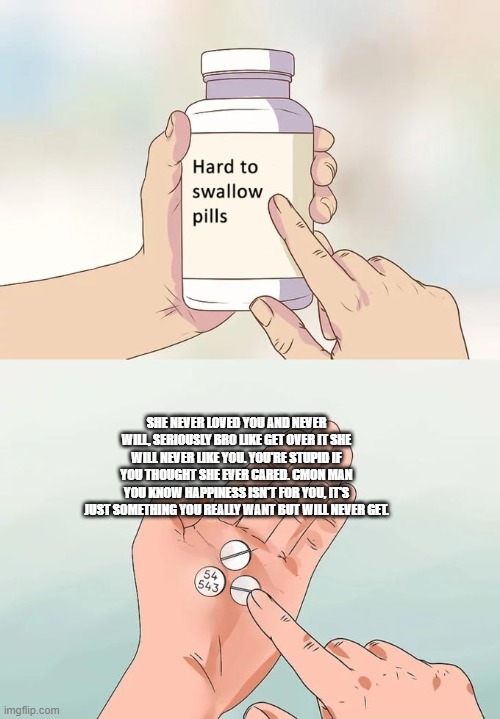 Hard To Swallow Pills | SHE NEVER LOVED YOU AND NEVER WILL, SERIOUSLY BRO LIKE GET OVER IT SHE WILL NEVER LIKE YOU. YOU'RE STUPID IF YOU THOUGHT SHE EVER CARED. CMON MAN YOU KNOW HAPPINESS ISN'T FOR YOU, IT'S JUST SOMETHING YOU REALLY WANT BUT WILL NEVER GET. | image tagged in memes,hard to swallow pills,funny,relatable,sad,dark humor | made w/ Imgflip meme maker