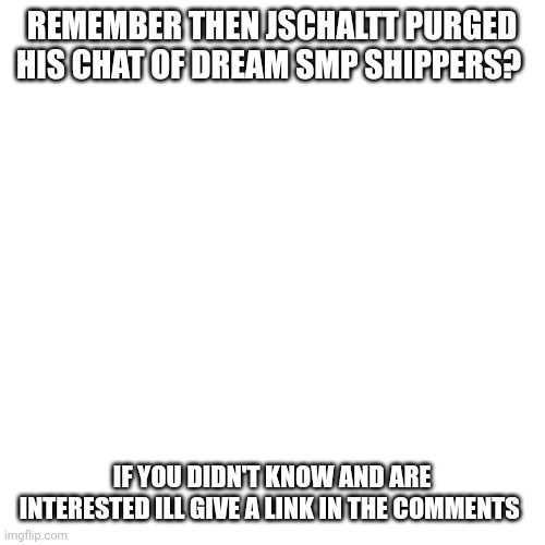 He did do this | REMEMBER THEN JSCHALTT PURGED HIS CHAT OF DREAM SMP SHIPPERS? IF YOU DIDN'T KNOW AND ARE INTERESTED ILL GIVE A LINK IN THE COMMENTS | image tagged in memes,blank transparent square | made w/ Imgflip meme maker
