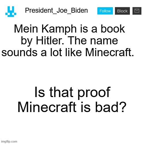 Answer in the comments | Mein Kamph is a book by Hitler. The name sounds a lot like Minecraft. Is that proof Minecraft is bad? | image tagged in president_joe_biden announcement template with blue bunny icon,memes,president_joe_biden | made w/ Imgflip meme maker