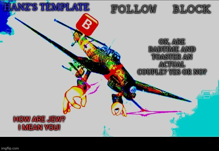 Hanz's Stuka Template | OK, ARE BADTIME AND TOASTER AN ACTUAL COUPLE? YES OR NO? | image tagged in hanz's stuka template | made w/ Imgflip meme maker