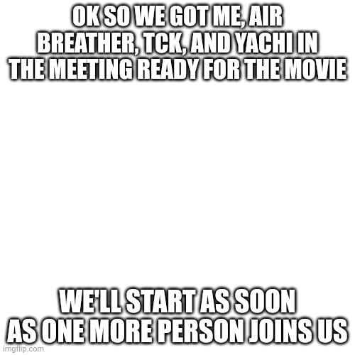 Blank Transparent Square Meme | OK SO WE GOT ME, AIR BREATHER, TCK, AND YACHI IN THE MEETING READY FOR THE MOVIE; WE'LL START AS SOON AS ONE MORE PERSON JOINS US | image tagged in memes,blank transparent square | made w/ Imgflip meme maker