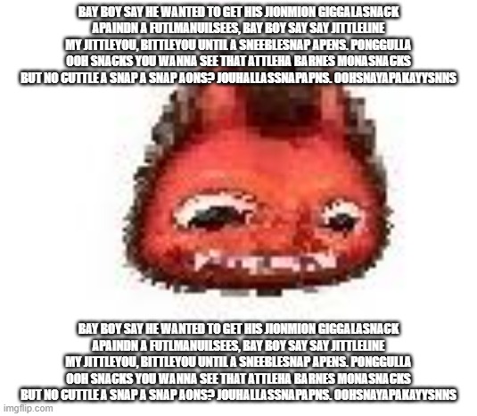 bay boy say he wanted to get his jionmion giggalasnack apaindn a futlmanuIlsees, bay boy say say jittleline my jittleyou, bittle | BAY BOY SAY HE WANTED TO GET HIS JIONMION GIGGALASNACK APAINDN A FUTLMANUILSEES, BAY BOY SAY SAY JITTLELINE MY JITTLEYOU, BITTLEYOU UNTIL A SNEEBLESNAP APENS. PONGGULLA OOH SNACKS YOU WANNA SEE THAT ATTLEHA BARNES MONASNACKS BUT NO CUTTLE A SNAP A SNAP AONS? JOUHALLASSNAPAPNS. OOHSNAYAPAKAYYSNNS; BAY BOY SAY HE WANTED TO GET HIS JIONMION GIGGALASNACK APAINDN A FUTLMANUILSEES, BAY BOY SAY SAY JITTLELINE MY JITTLEYOU, BITTLEYOU UNTIL A SNEEBLESNAP APENS. PONGGULLA OOH SNACKS YOU WANNA SEE THAT ATTLEHA BARNES MONASNACKS BUT NO CUTTLE A SNAP A SNAP AONS? JOUHALLASSNAPAPNS. OOHSNAYAPAKAYYSNNS | image tagged in squished boi | made w/ Imgflip meme maker