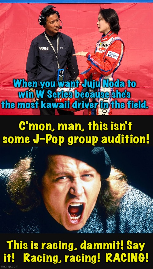 Fandom being maybe a little misplaced | When you want Juju Noda to win W Series because she's the most kawaii driver in the field. C'mon, man, this isn't some J-Pop group audition! This is racing, dammit! Say it!   Racing, racing!  RACING! | image tagged in sam kinison,juju noda | made w/ Imgflip meme maker