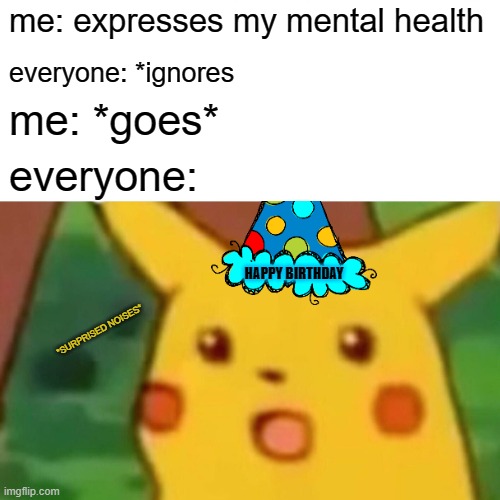 Surprised Pikachu | me: expresses my mental health; everyone: *ignores; me: *goes*; everyone:; HAPPY BIRTHDAY; *SURPRISED NOISES* | image tagged in memes,surprised pikachu,mental illness,health,funny,depression | made w/ Imgflip meme maker