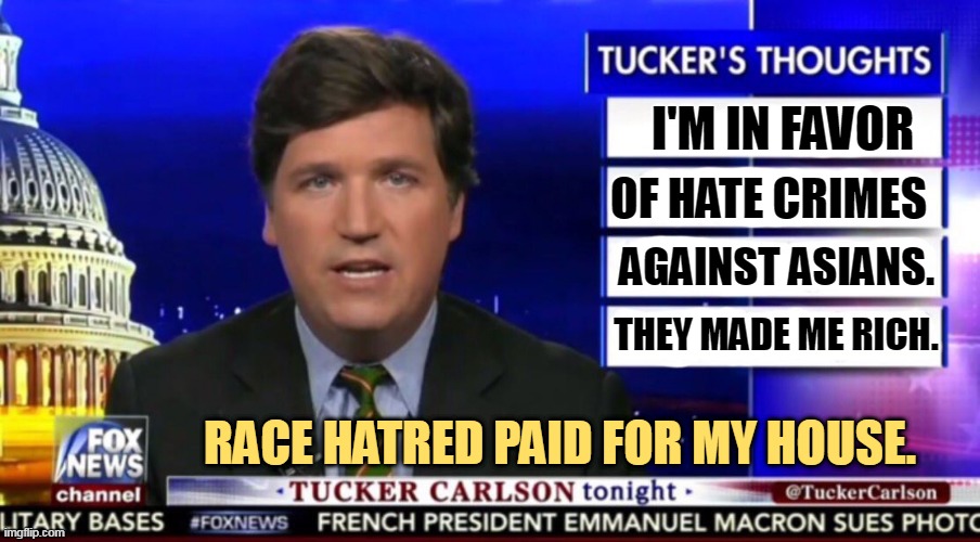 Tucker Carlson, Greedy Fraud. | I'M IN FAVOR; OF HATE CRIMES; AGAINST ASIANS. THEY MADE ME RICH. RACE HATRED PAID FOR MY HOUSE. | image tagged in tucker carlson,racism,hatred,white supremacy,greedy,fraud | made w/ Imgflip meme maker