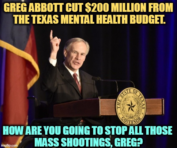 Greg Abbott, Texas Murderer-in-Chief | GREG ABBOTT CUT $200 MILLION FROM 
THE TEXAS MENTAL HEALTH BUDGET. HOW ARE YOU GOING TO STOP ALL THOSE 
MASS SHOOTINGS, GREG? | image tagged in greg abbott texas murderer-in-chief,texas,mental health,assault weapons,gun control | made w/ Imgflip meme maker