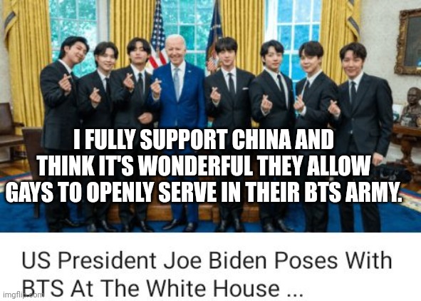 Biden Mistakes Boyband BTS' Members For Gay Chinese Soldiers At White House Meeting |  I FULLY SUPPORT CHINA AND THINK IT'S WONDERFUL THEY ALLOW GAYS TO OPENLY SERVE IN THEIR BTS ARMY. | image tagged in biden,bts,gay,china,soldiers,white house | made w/ Imgflip meme maker