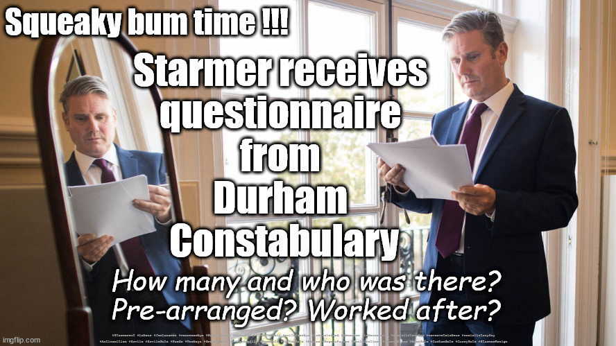 Starmer -  Durham Police Questionnaire | Squeaky bum time !!! Starmer receives 
questionnaire 
from 
Durham 
Constabulary; How many and who was there? Pre-arranged? Worked after? #Starmerout #Labour #JonLansman #wearecorbyn #KeirStarmer #DianeAbbott #McDonnell #cultofcorbyn #labourisdead #Momentum #labourracism #socialistsunday #nevervotelabour #socialistanyday #Antisemitism #Savile #SavileGate #Paedo #Worboys #GroomingGangs #Paedophile #BeerGate #DurhamGate #Rayner #AngelaRayner #BasicInstinct #SharonStone #BeerGate #DurhamGate #CurryGate #StarmerResign | image tagged in starmerout,labourisdead,cultofcorbyn,labour leadership election,beergate currygate durham | made w/ Imgflip meme maker