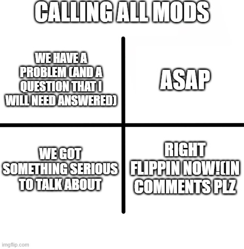 QUESTION NEED ANSWER ASAP BRUH | CALLING ALL MODS; ASAP; WE HAVE A PROBLEM (AND A QUESTION THAT I WILL NEED ANSWERED); WE GOT SOMETHING SERIOUS TO TALK ABOUT; RIGHT FLIPPIN NOW!(IN COMMENTS PLZ | image tagged in memes,blank starter pack | made w/ Imgflip meme maker