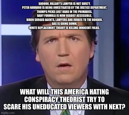 Tucker Carlson Face | SOOOOO, HILLARY’S LAWYER IS NOT GUILTY.
PETER NAVARRO IS BEING INVESTIGATED BY THE JUSTICE DEPARTMENT.
TRUMPS PICKS LOST HARD IN THE PRIMARIES.
BABY FORMULA IS NOW READILY ACCESSIBLE.
BIDEN SURGED AGENTS, LAWYERS AND JUDGES TO THE BORDER.
GAS IS GOING DOWN.
WHITE REPLACEMENT THEORY IS KILLING INNOCENT FOLKS. WHAT WILL THIS AMERICA HATING CONSPIRACY THEORIST TRY TO SCARE HIS UNEDUCATED VIEWERS WITH NEXT? | image tagged in tucker carlson face | made w/ Imgflip meme maker