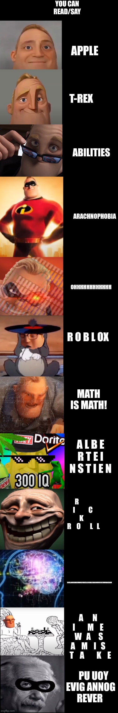 If you Can Read All Of This You Are A Genius :) | YOU CAN READ/SAY; APPLE; T-REX; ABILITIES; ARACHNOPHOBIA; OHHHHHHHHHHHH; R O B L OX; MATH IS MATH! A L B E R T E I N S T I E N; R           I          C      K        R    O       L   L; SJSLAOEKWKSMWO2OEKSLSJSWLEIAODOWO392OWMAKAIW; A      N    I        M    E     W   A     S    A    M    I   S    T    A        K    E; PU UOY EVIG ANNOG 
REVER | image tagged in quiz | made w/ Imgflip meme maker
