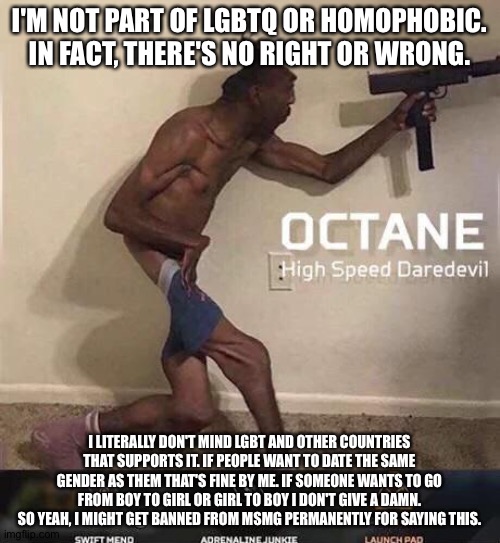 Idc what you say. | I'M NOT PART OF LGBTQ OR HOMOPHOBIC. IN FACT, THERE'S NO RIGHT OR WRONG. I LITERALLY DON'T MIND LGBT AND OTHER COUNTRIES THAT SUPPORTS IT. IF PEOPLE WANT TO DATE THE SAME GENDER AS THEM THAT'S FINE BY ME. IF SOMEONE WANTS TO GO FROM BOY TO GIRL OR GIRL TO BOY I DON'T GIVE A DAMN. SO YEAH, I MIGHT GET BANNED FROM MSMG PERMANENTLY FOR SAYING THIS. | image tagged in octane high speed daredevil | made w/ Imgflip meme maker