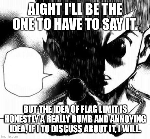On god if flag limits are a thing then can't we wait till everybody reports on a stream to then start spamming stuff against TOS | AIGHT I'LL BE THE ONE TO HAVE TO SAY IT. BUT THE IDEA OF FLAG LIMIT IS HONESTLY A REALLY DUMB AND ANNOYING IDEA, IF I TO DISCUSS ABOUT IT, I WILL. | made w/ Imgflip meme maker