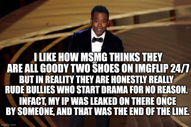 Just from personal experience, I can say this. | I LIKE HOW MSMG THINKS THEY ARE ALL GOODY TWO SHOES ON IMGFLIP 24/7; BUT IN REALITY THEY ARE HONESTLY REALLY RUDE BULLIES WHO START DRAMA FOR NO REASON. INFACT, MY IP WAS LEAKED ON THERE ONCE BY SOMEONE, AND THAT WAS THE END OF THE LINE. | made w/ Imgflip meme maker