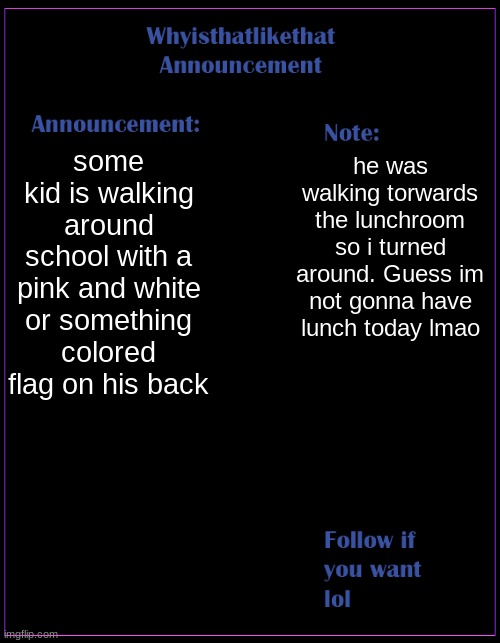 i hardly know what these stupid flags even mean | some kid is walking around school with a pink and white or something colored flag on his back; he was walking torwards the lunchroom so i turned around. Guess im not gonna have lunch today lmao | image tagged in whyisthatlikethat announcement template | made w/ Imgflip meme maker