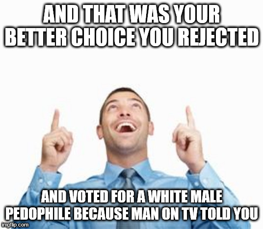 Man Pointing Up | AND THAT WAS YOUR BETTER CHOICE YOU REJECTED AND VOTED FOR A WHITE MALE PEDOPHILE BECAUSE MAN ON TV TOLD YOU | image tagged in man pointing up | made w/ Imgflip meme maker