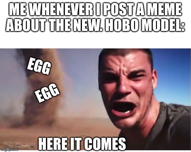 E G G |  ME WHENEVER I POST A MEME ABOUT THE NEW. HOBO MODEL:; EGG; EGG; HERE IT COMES | image tagged in here it come meme | made w/ Imgflip meme maker