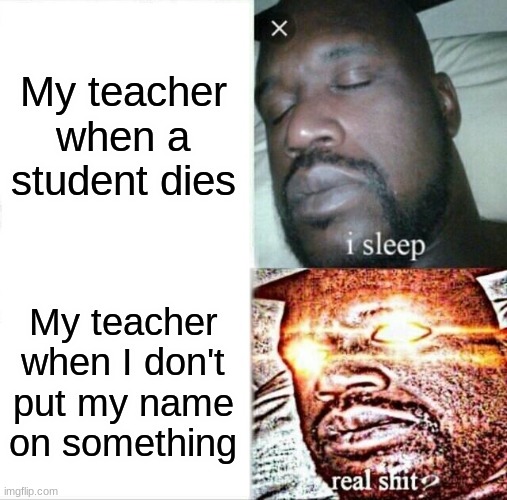yes | My teacher when a student dies; My teacher when I don't put my name on something | image tagged in memes,sleeping shaq,school,teacher,oh wow are you actually reading these tags,stop reading the tags | made w/ Imgflip meme maker