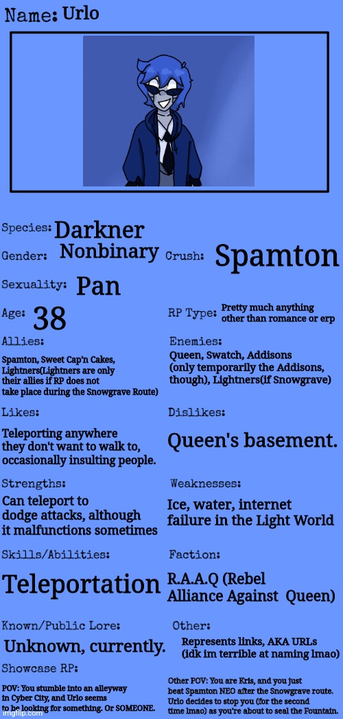 Deltarune OC ig | Urlo; Darkner; Nonbinary; Spamton; Pan; Pretty much anything other than romance or erp; 38; Queen, Swatch, Addisons (only temporarily the Addisons, though), Lightners(if Snowgrave); Spamton, Sweet Cap'n Cakes, Lightners(Lightners are only their allies if RP does not take place during the Snowgrave Route); Queen's basement. Teleporting anywhere they don't want to walk to, occasionally insulting people. Ice, water, internet failure in the Light World; Can teleport to dodge attacks, although it malfunctions sometimes; Teleportation; R.A.A.Q (Rebel Alliance Against  Queen); Represents links, AKA URLs (idk im terrible at naming lmao); Unknown, currently. Other POV: You are Kris, and you just beat Spamton NEO after the Snowgrave route. Urlo decides to stop you (for the second time lmao) as you're about to seal the Fountain. POV: You stumble into an alleyway in Cyber City, and Urlo seems to be looking for something. Or SOMEONE. | image tagged in new oc showcase for rp stream | made w/ Imgflip meme maker