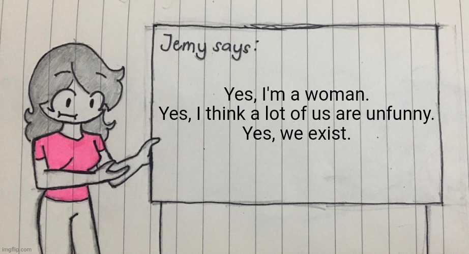 Jemy temp drawn | Yes, I'm a woman.
Yes, I think a lot of us are unfunny.
Yes, we exist. | image tagged in jemy temp drawn | made w/ Imgflip meme maker